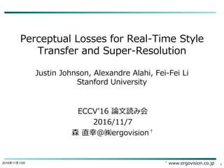 Perceptual Losses for Real-Time Style
Transfer and Super-Resolution
Justin Johnson, Alexandre Alahi, Fei-Fei Li
Stanford University
ECCV’16 論文読み会
2016/11/7
森 直幸@㈱ergovision†
2016年11月13日
1
† www.ergovision.co.jp
 
