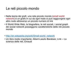 Le reti piccolo mondo
• Nella teoria dei grafi, una rete piccolo mondo (small world
network) è un grafo in cui da ogni nodo si può raggiungere ogni
altro nodo attraverso un piccolo numero di link
• Il World Wide Web, la blogosfera, le reti sociali, i social graph
dei social network posseggono caratteristiche delle reti piccolo
mondo
• http://en.wikipedia.org/wiki/Small-world_network
• Un libro molto importante: Albert-Laszlo Barabasi, Link – La
scienza delle reti, Einaudi
13
 