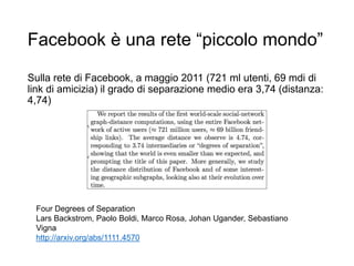 Facebook è una rete “piccolo mondo”
Sulla rete di Facebook, a maggio 2011 (721 ml utenti, 69 mdi di
link di amicizia) il grado di separazione medio era 3,74 (distanza:
4,74)
14
Four Degrees of Separation
Lars Backstrom, Paolo Boldi, Marco Rosa, Johan Ugander, Sebastiano
Vigna
http://arxiv.org/abs/1111.4570
 