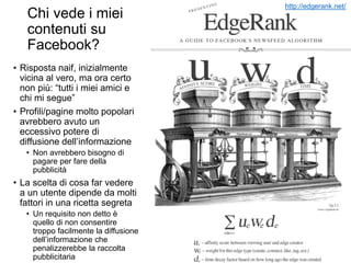 Chi vede i miei
contenuti su
Facebook?
• Risposta naif, inizialmente
vicina al vero, ma ora certo
non più: “tutti i miei amici e
chi mi segue”
• Profili/pagine molto popolari
avrebbero avuto un
eccessivo potere di
diffusione dell’informazione
• Non avrebbero bisogno di
pagare per fare della
pubblicità
• La scelta di cosa far vedere
a un utente dipende da molti
fattori in una ricetta segreta
• Un requisito non detto è
quello di non consentire
troppo facilmente la diffusione
dell’informazione che
penalizzerebbe la raccolta
pubblicitaria
http://edgerank.net/
 