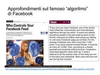Approfondimenti sul famoso “algoritmo”
di Facebook
http://www.slate.com/articles/technology/cover_story/2016/01/how_facebook_s_news_feed_algorithm_works.html
“Every time you open Facebook, one of the world’s
most influential, controversial, and misunderstood
algorithms springs into action. It scans and collects
everything posted in the past week by each of your
friends, everyone you follow, each group you belong
to, and every Facebook page you’ve liked. For the
average Facebook user, that’s more than 1,500
posts. If you have several hundred friends, it could be
as many as 10,000. Then, according to a closely
guarded and constantly shifting formula, Facebook’s
news feed algorithm ranks them all, in what it
believes to be the precise order of how likely you are
to find each post worthwhile. Most users will only ever
see the top few hundred.”
 