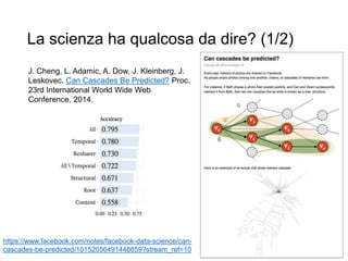 La scienza ha qualcosa da dire? (1/2)
J. Cheng, L. Adamic, A. Dow, J. Kleinberg, J.
Leskovec. Can Cascades Be Predicted? Proc.
23rd International World Wide Web
Conference, 2014.
https://www.facebook.com/notes/facebook-data-science/can-
cascades-be-predicted/10152056491448859?stream_ref=10
 