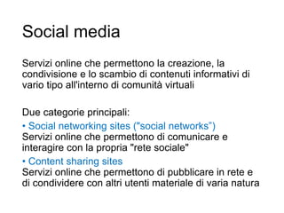 Social media
Servizi online che permettono la creazione, la
condivisione e lo scambio di contenuti informativi di
vario tipo all'interno di comunità virtuali
Due categorie principali:
• Social networking sites ("social networks”)
Servizi online che permettono di comunicare e
interagire con la propria "rete sociale"
• Content sharing sites
Servizi online che permettono di pubblicare in rete e
di condividere con altri utenti materiale di varia natura
3
 