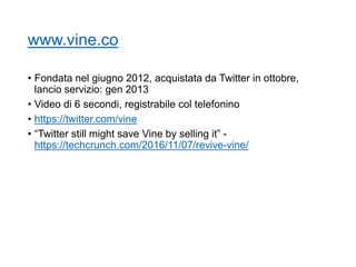 www.vine.co
• Fondata nel giugno 2012, acquistata da Twitter in ottobre,
lancio servizio: gen 2013
• Video di 6 secondi, registrabile col telefonino
• https://twitter.com/vine
• “Twitter still might save Vine by selling it” -
https://techcrunch.com/2016/11/07/revive-vine/
64
 