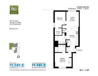 FLOOR PLAN 104
2 Bedrooms · 2 Baths · 1,190 SF
W/D
HV
AC
Bedroom
10' X 15'
Living
Room
12' X 14'
Kitchen
11' X 18'
Master
Bedroom
16' X 13'
Entrance
W.I.C.
7' X 7'
Floor plan dimensions are approximate. Floor plate depicts unit location only.
851west.com
851 W Grand Ave.
Chicago, IL 60642
(P) 312-219-9470
DEVELOPED BY
LEASING & MANAGEMENT BY
 