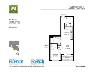 FLOOR PLAN 204 - 304
1 Bedroom · 1 Bath · 765 SF
Bedroom
10' X 11'
Living
Room
12' X 14'
HV
AC
Kitchen
12' X 13'
Entrance
Balcony
11' X 5'
W.I.C.
7' X 5'
Floor plan dimensions are approximate. Floor plate depicts unit location only.
851west.com
851 W Grand Ave.
Chicago, IL 60642
(P) 312-219-9470
DEVELOPED BY
LEASING & MANAGEMENT BY
 