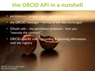 • permissions / scopes – your contract with the user
• the ORCID messages – format of the data exchanged
• OAuth calls – the permission protocol – how you
“execute the contract”
• ORCID-specific calls – providing & receiving information
with the registry
the ORCID API in a nutshell
PHOTO: 3/2 nuts © M.G. Kafkas
https://flic.kr/p/4XytpS
 