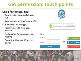 PHOTO: Job Meeting
www.flickr.com/photos/jobmeeting/14375164286
Get permission: touch points
orcid.org
Look for natural fits:
• Your sign in – why not link your
iD?
• Your account settings/ user profile
• Submission (of any type)
• Form fills: pre-fill from your
Record!
• Registration: for conference or
meeting
• Reporting: Link your iD to get
started
 