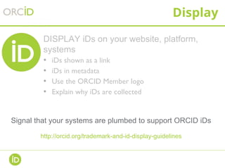Display
DISPLAY iDs on your website, platform,
systems
• iDs shown as a link
• iDs in metadata
• Use the ORCID Member logo
• Explain why iDs are collected
Signal that your systems are plumbed to support ORCID iDs
http://orcid.org/trademark-and-id-display-guidelines
 