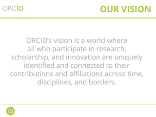 OUR VISION
ORCID’s vision is a world where
all who participate in research,
scholarship, and innovation are uniquely
identified and connected to their
contributions and affiliations across time,
disciplines, and borders.
 