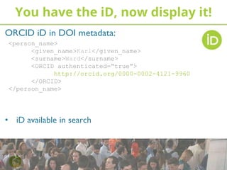ORCID iD in DOI metadata:
<person_name>
<given_name>Karl</given_name>
<surname>Ward</surname>
<ORCID authenticated=“true”>
http://orcid.org/0000-0002-4121-9960
</ORCID>
</person_name>
• iD available in search
You have the iD, now display it!
 