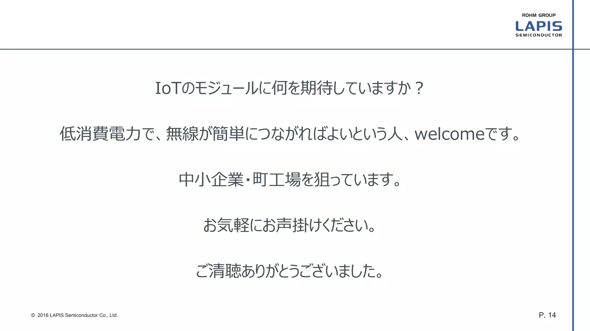 P. 14© 2016 LAPIS Semiconductor Co., Ltd.
IoTのモジュールに何を期待していますか？
低消費電力で、無線が簡単につながればよいという人、welcomeです。
中小企業・町工場を狙っています。
お気軽にお声掛けください。
ご清聴ありがとうございました。
 