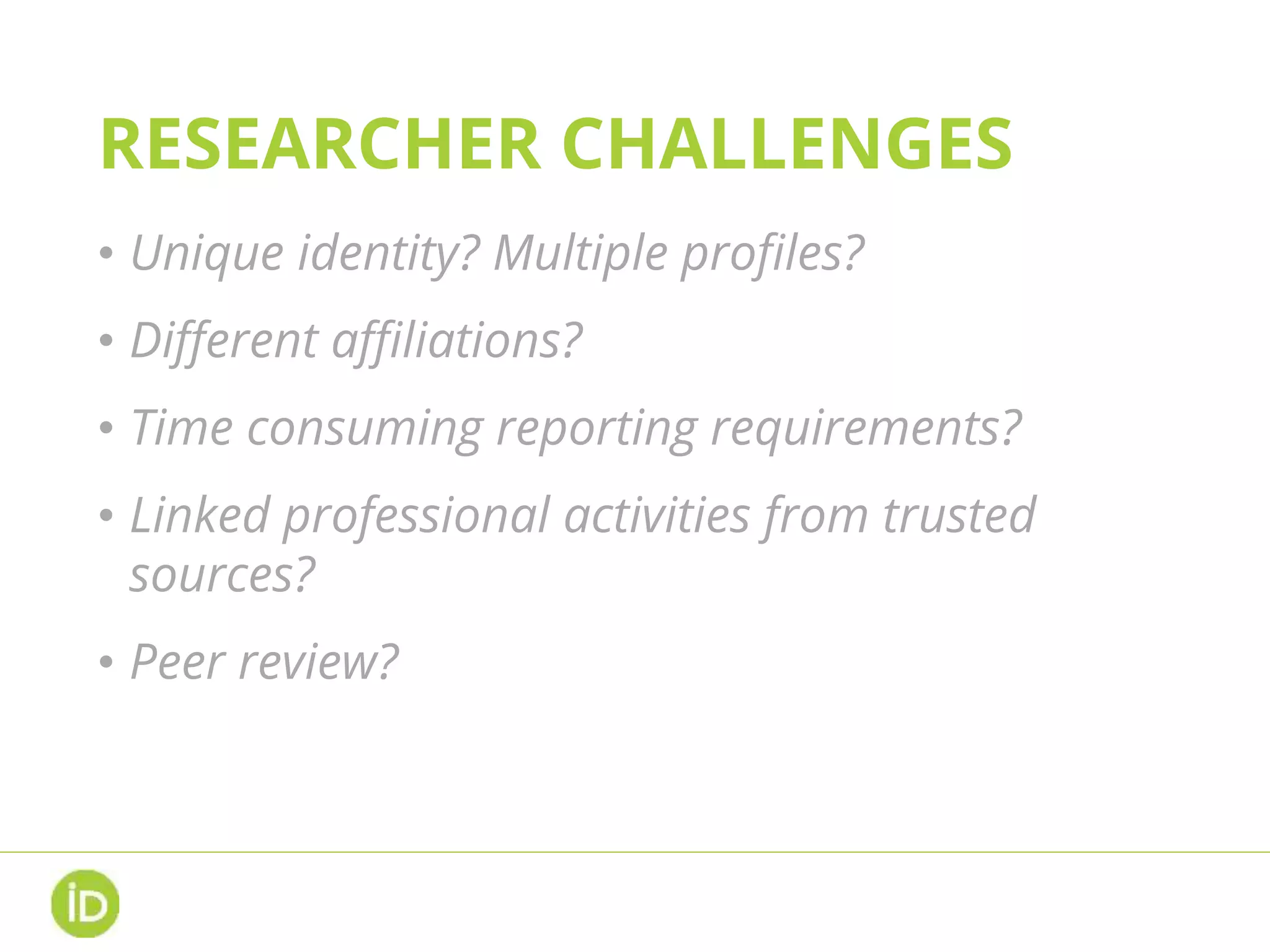 RESEARCHER CHALLENGES
• Unique identity? Multiple profiles?
• Different affiliations?
• Time consuming reporting requirements?
• Linked professional activities from trusted
sources?
• Peer review?
 