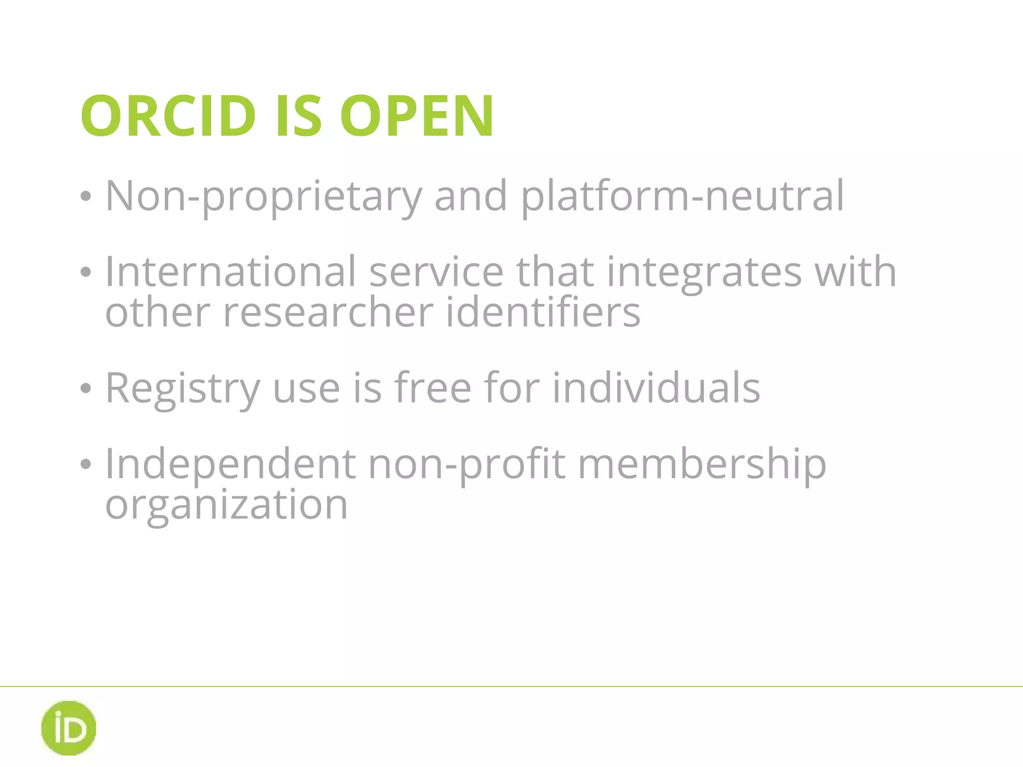 ORCID IS OPEN
• Non-proprietary and platform-neutral
• International service that integrates with
other researcher identifiers
• Registry use is free for individuals
• Independent non-profit membership
organization
• Open data, software, APIs, and
documentation
 
