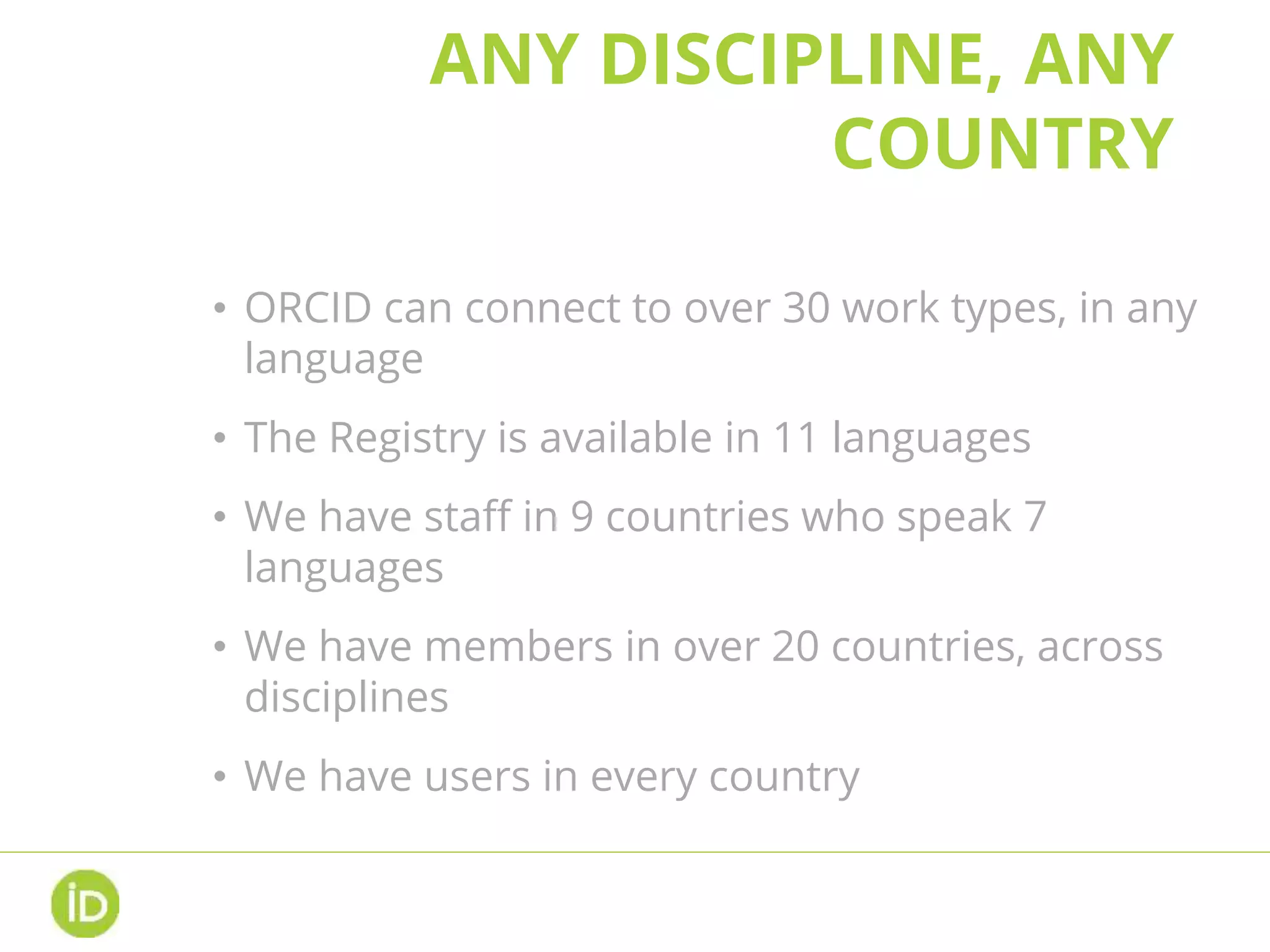 ANY DISCIPLINE, ANY
COUNTRY
• ORCID can connect to over 30 work types, in any
language
• The Registry is available in 11 languages
• We have staff in 9 countries who speak 7
languages
• We have members in over 20 countries, across
disciplines
• We have users in every country
 