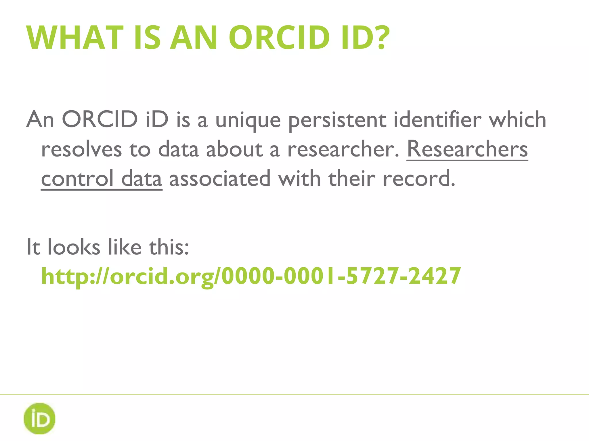 WHAT IS AN ORCID ID?
An ORCID iD is a unique persistent identifier which
resolves to data about a researcher. Researchers
control data associated with their record.
It looks like this:
http://orcid.org/0000-0001-5727-2427
 