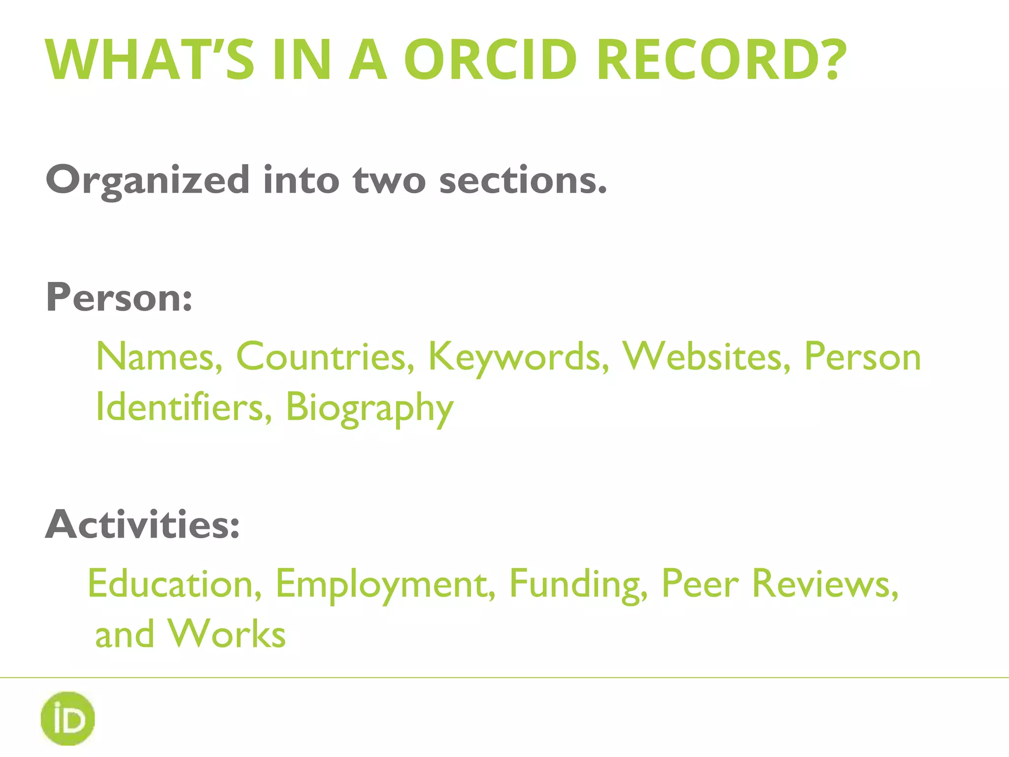 WHAT’S IN A ORCID RECORD?
Organized into two sections.
Person:
Names, Countries, Keywords, Websites, Person
Identifiers, Biography
Activities:
Education, Employment, Funding, Peer Reviews,
and Works
 