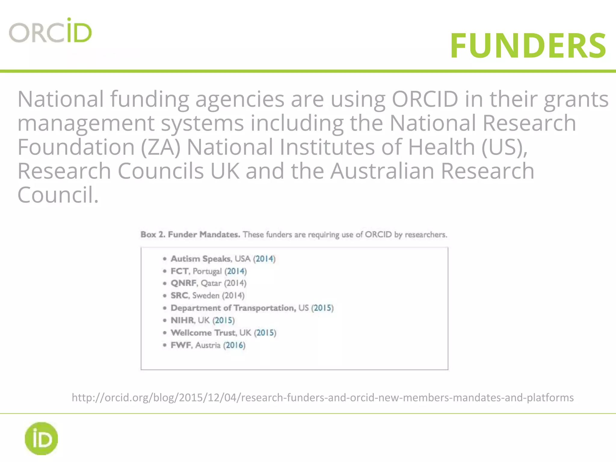 FUNDERS
National funding agencies are using ORCID in their grants
management systems including the National Research
Foundation (ZA) National Institutes of Health (US),
Research Councils UK and the Australian Research
Council.
http://orcid.org/blog/2015/12/04/research-funders-and-orcid-new-members-mandates-and-platforms
 