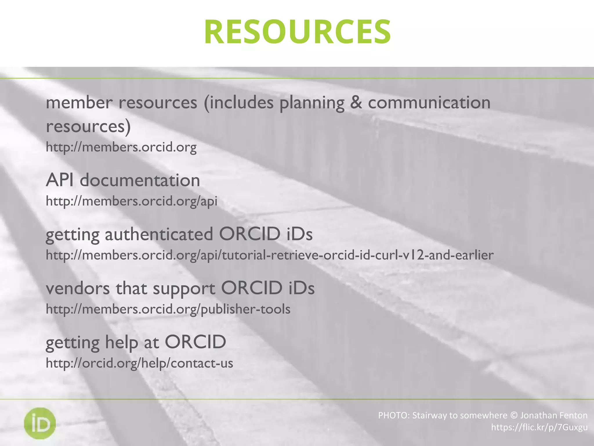 RESOURCES
PHOTO: Stairway to somewhere © Jonathan Fenton
https://flic.kr/p/7Guxgu
member resources (includes planning & communication
resources)
http://members.orcid.org
API documentation
http://members.orcid.org/api
getting authenticated ORCID iDs
http://members.orcid.org/api/tutorial-retrieve-orcid-id-curl-v12-and-earlier
vendors that support ORCID iDs
http://members.orcid.org/publisher-tools
getting help at ORCID
http://orcid.org/help/contact-us
 