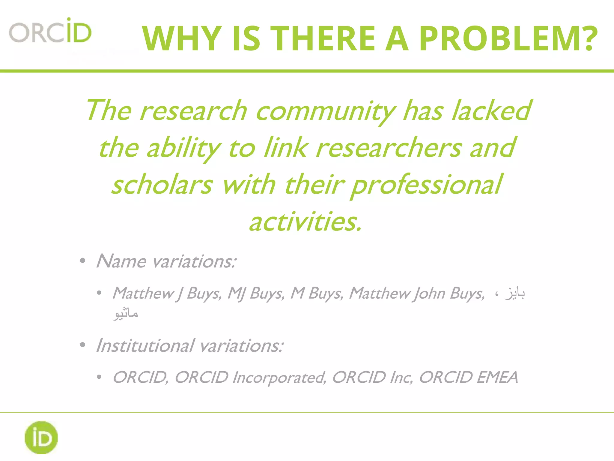The research community has lacked
the ability to link researchers and
scholars with their professional
activities.
• Name variations:
• Matthew J Buys, MJ Buys, M Buys, Matthew John Buys, ‫بايز‬،
‫ماثيو‬
• Institutional variations:
• ORCID, ORCID Incorporated, ORCID Inc, ORCID EMEA
WHY IS THERE A PROBLEM?
 