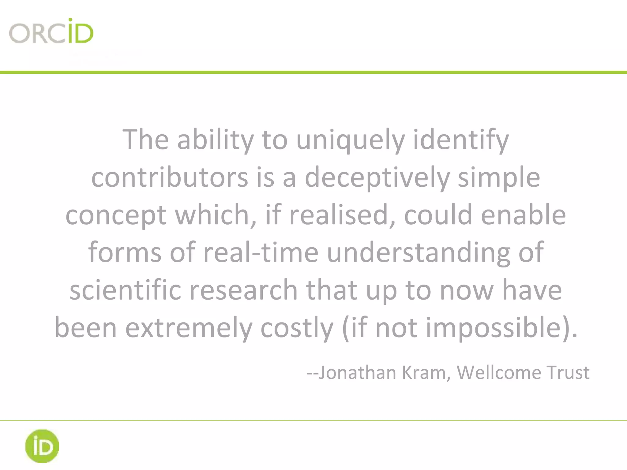 The ability to uniquely identify
contributors is a deceptively simple
concept which, if realised, could enable
forms of real-time understanding of
scientific research that up to now have
been extremely costly (if not impossible).
--Jonathan Kram, Wellcome Trust
 