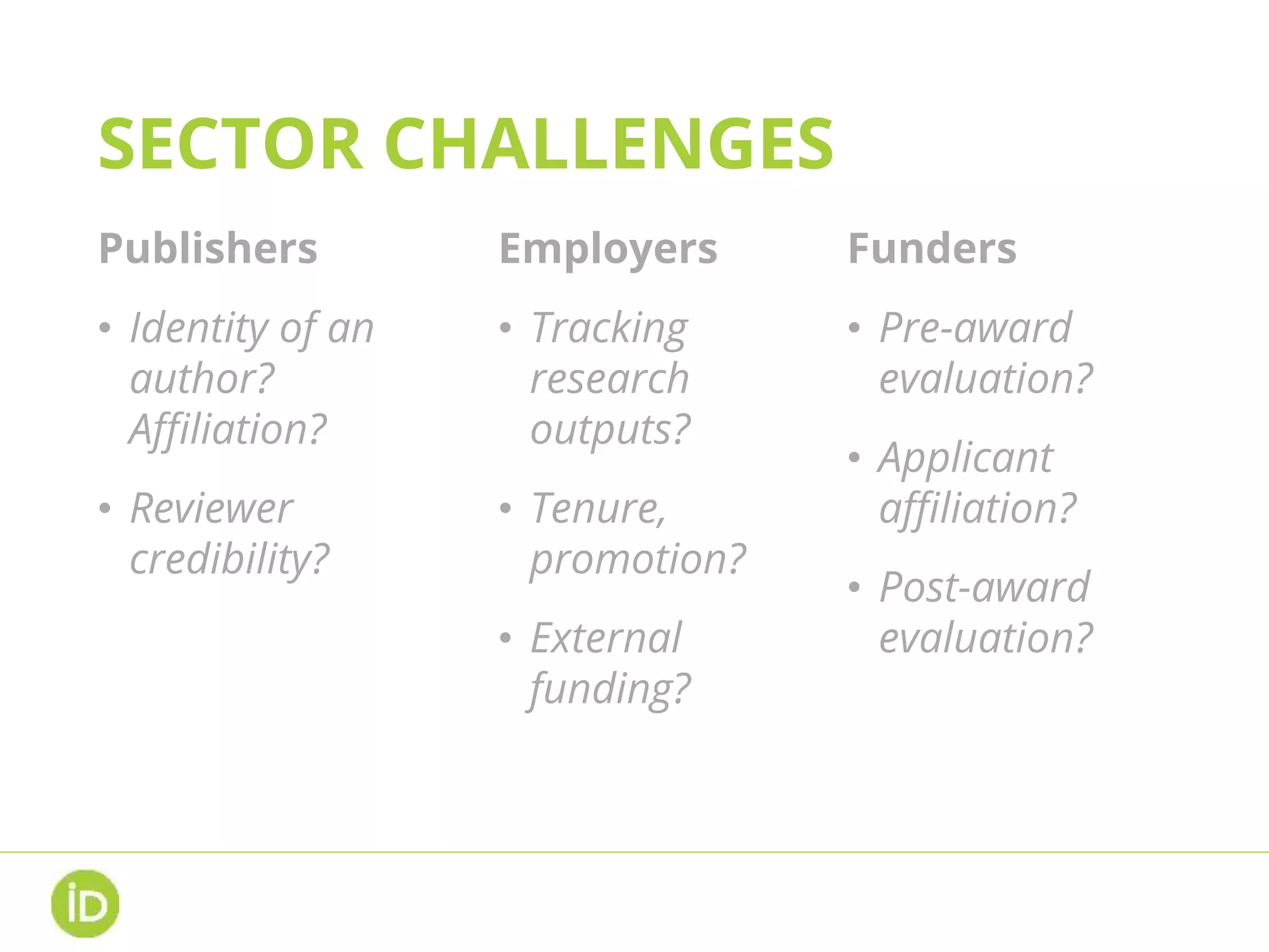 SECTOR CHALLENGES
Publishers
• Identity of an
author?
Affiliation?
• Reviewer
credibility?
Employers
• Tracking
research
outputs?
• Tenure,
promotion?
• External
funding?
Funders
• Pre-award
evaluation?
• Applicant
affiliation?
• Post-award
evaluation?
 