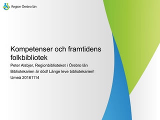 Kompetenser och framtidens
folkbibliotek
Peter Alsbjer, Regionbiblioteket i Örebro län
Bibliotekarien är död! Länge leve bibliotekarien!
Umeå 20161114
 