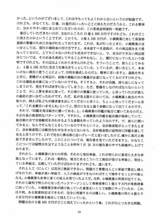 かった、というのがございまして、これは今もってもよくわからないというのが結論です。
けれども、少なくても、13 億、14 億円はいったいどこに消えたのだろうかと、これを簡単
に、分かりやすい図にまとめていただいたのが、この委員説明資料一枚紙です。
着目していただきたいのが、支出のところの 13 億 6, 9叩万円ですけれども、これがどこ
に消えたのかということですが、このうち、 4 億 6, 500 万円が、小橋興業に対して高規格
道路の整備のためにお金がわたっております。これが、私が行ったときに、小橋興業の言
い分としては、現行の補助金の付け方ですと、本来直すべき道路が、その周辺部分まで重
なってくるのに、とてもじゃないけれども充当ができないと、で、充当ができない周辺部
分については、そのお金を流用してやることがやむなし、と、慣行になっていたという説
明ですけれども、その辺はよくわかりませんけれども、そういうことで、彼らとしてみる
と、 4 億 6, 500 万円に見合う仕事はきちっとしている、しているが、使い方として、本来
いけない部分に使うことによって、目的を達成したのだと、簡単に言いますと、道路を作る
ときに、重機が入る周辺の、前後の横幅の分の整備が必要になってくるのですけれども、
これは補助金対象になっていないのですね。そうすると、それが自腹、持ち出しになって
しまうので、受注すれば赤字になってしまう と、ただ、整備をしなければならないという
ことで、少し工事を多めに取って、その周りの整備に使っていた、と言っていたのが彼ら
の最初の言い分だったわけです。ただ、私が見る限りにおいては、小橋興業と組合のやり
取りが、例えば私どもが請求書を出してくださいと言うと、ちょっと待ってくださいと言
って、「これ金額合いませんね」というと、翌日になると違う金額になって出てくるのです。
それで、「印鑑を実は組合に置いてある」と。小橋興業の印鑑が組合に置いてあるのだと、
不正行為の典型的なパターンですC ですから、小橋興業の印鑑を組合側が保持していて、
組合側の方で全部帳尻を合わせるような書類を作っていたようなのです。で、彼らに聞い
てみると、なんでそんなことをしているのですかというと、会計検査院が入ってきたとき
に、会計検査院には帳尻合わせなきゃならないから、会計検査院の説明用に印鑑を渡して
あると言うのです。これで完全に僕は黒に近いグレーだと思いましたけど，確かに黒だと検
証できませんでしたので、このことについては、報告書を見ていただきますと、かなりこ
こについては疑間点を呈すようなことを昨年 7 月 28 日の報告書の中でも指摘申し上げて
おります。
それから、小橋興業の方々の所得、それから発注単価、これが明らかに異常に大きな単
価となっています。これは一般的な、地方にあるこういう工務店が受ける単価と、発注し
ている単価は、比較していただけば分かりますけれども、違います。
それと人工（にんく）は完全に検証できない。問題の工事費は人工×単価で算出し積上
げを行うが、単価が高い単価で、人工の検証ができなければそこで操作することが可能と
なる。小橋興業も非常に多くの収入を得ていたようだ。当然、小橋興業の所得が出てくる。
それから裁判で明らかになったバックマージンとして専務理事に 1億 5 千万円が専務理事
に回っていた。小橋興業自体が請け負っていた事業をいくらで実際にやっていたか、これ
は不明。ある程度特定はできるが、完全に把握するのは難しい。小橋興業の所の 4 億 6 千
5 百万円が小橋興業を経由して消えていっている。
問題は次の 9 億 400 万円がどこに消えていったかという事。これがひとつ大きな問題。
 