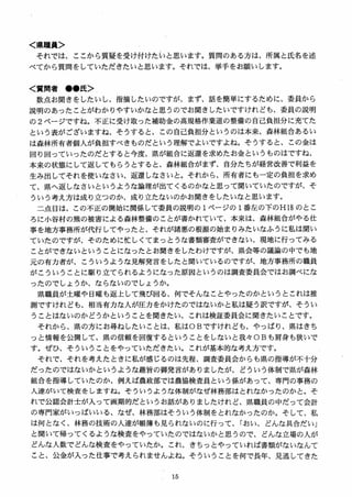 く県職員＞
それでは、ここから質疑を受け付けたいと思います。質問のある方は、所属と氏名を述
べてから質間をしていただきたいと思います。それでは、挙手をお願いします。
く質問者 ●●氏＞
数点お聞きをしたいし、指摘したいのですが、まず、話を簡単にするだめに、委員から
説明のあったことがわかりやすいかなと思うのでお聞きしたいですけれども、委員の説明
の 2 ページですね。不正に受け取った補助金の高規格作業道の整備の自己負担分に充てた
という表がございますね、そうすると、この自己負担分というのは本来、森林組合あるい
は森林所有者個人が負担すべきものだという理解でよいですよね。そうすると、この金は
回り回っていったのだとすると今度、県が組合に返還を求めたお金というものはですね、
本来の状態にして返してもらうとすると、森林組合がまず、自分たちが経営改善で利益を
生み出してそれを使いなさい、返還しなさいと。それから、所有者にも一定の負担を求め
て、県へ返しなさいというような論理が出てくるのかなと思って聞いていたのですが、そ
ういう考え方は成り立つのか、成り立たないのかお聞きをしたいなと思います。
二点目は、この不正の開始に関係して委員の説明の 1ページの 1番左の下のHiS のとこ
ろに小谷村の熊の被害による森林整備のことが書かれていて、本来は、森林組合がやる仕
事を地方事務所が代行してやったと、それが諸悪の根源の始まりみたいなふうに私は聞い
ていたのですが、そのために忙しくてまっとうな書類審査ができない、現地に行ってみる
ことができないということになったとお聞きをしたわけですが、県会等の議論の中でも地
元の有力者が、こういうような見解発言をしたと聞いているのですが、地方事務所の職員
がこういうことに駆り立てられるようになった原因というのは調査委員会ではお調べにな
ったのでしょうか、ならないのでしょうか。
県職員が土曜や日曜も返上して飛び回る、何でそんなことやったのかというとこれは推
測ですけれども、相当有力な入が圧力をかけたのではないかと私は疑う訳ですが、そうい
うことはないのかどうかということを聞きたい、これは検証委員会に聞きたいことです。
それから、県の方にお尋ねしたいことは、私はOBですけれども、やっぱり、県はきち
っと情報を公開して、県の信頼を回復するということをしないと我々013も肩身も狭いで
す． ぜひ、そういうことをやっていただきたい。これが基本的な考え方です。
それで、それを考えたときに私が感じるのは先程、調査委員会からも県の指導が不十分
だったのではないかというような趣旨の御発言がありましたが、どういう体制で県が森林
組合を指導していたのか、例えば農政部では農協検査員という係があって、専門の事務の
人達がいて検査をしますね。そういうような体制がなぜ林務部はとれなかったのかと。そ
れで公認会計士が入って画期的だというお話がありましたけれど、県職員の中だって会計
の専門家がいっぱいいる、なぜ、林務部はそういう体制をとれなかったのか。 そして、私
は何となく、林務の技術の入達が帳簿も見られないのに行って、「おい、どんな具合だい」
と聞いて帰ってくるような検査をやっていたのではないかと思うので、どんな立場の人が
どんな人数でどんな検査をやっていたか。これ、きちっとやっていれば書類がないなんて
こと、公金が入った仕事で考えられませんよね。そういうことを何で長年、見逃してきた
 