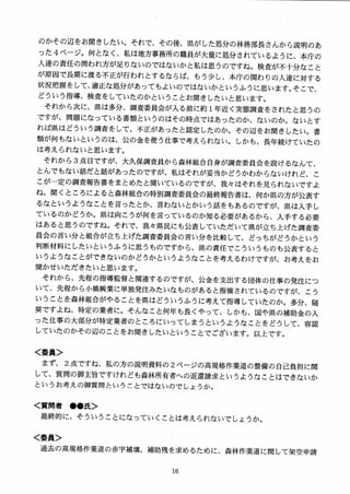 のかその辺をお聞きしたい。それで、その後、県がした処分の林務部長さんから説明のあ
った 4 ページ。何となく、私は地方事務所の職員が大量に処分されているように、本庁の
人達の責任の問われ方が足りないのではないかと私は思うのですね。検査が不十分なこと
が原因で長期に渡る不正が行われとするならば、もう少し、本庁の関わりの人達に対する
状況把握をして、適正な処分があってもよいのではないかというふうに思います。そこで、
どういう指導、検査をしていたのかということお聞きしたいと思います。
それから次に、県は多分、調査委員会が入る前に約1年近く実態調査をされたと思うの
ですが、問題になっている書類というのはその時点ではあったのか、ないのか。ないとす
れば県はどういう調査をして、不正があったと認定したのか。その辺をあ聞きしたい。書
類が何もないというのは、公の金を使う仕事で考えられない。しかも、長年続けていたの
は考えられないと思います。
それから 3 点目ですが、大久保調査員から森林組合自身が調査委員会を設けるなんて、
とんでもない話だと話があったのですが、私はそれが妥当かどうかわからないけれど、こ
こが一定の調査報告書をまとめたと聞いているのですが、我々はそれを見られないですよ
ね。聞くところによると森林組合の特別調査委員会の最終報告書は、，何か県の方が公表す
るなというようなことを言ったとか、言わないとかいう話をもあるのですが、県は入手し
ているのかどうか。県は向こうが何を言っているのか知る必要があるから、入手する必要
はあると思うのですね。それで、我々県民にも公表していただいて県が立ち上げた調査委
員会の言い分と組合が立ち上げた調査委員会の言い分を比較して、どっちがどうかという
判断材料にしたいというふうに思うものですから、県の責任でこういうものも公表すると
いうようなことができないのかどうかというようなことを考えるわけですが、お考えをお
聞かせいただきたいと思います。
それから、先程の指導監督と関連するのですが、公金を支出する団体の仕事の発注につ
いて、先程から小橋興業に単独発注みたいなものがあると指摘されているのですが、こう
いうことを森林組合がやることを県はどういうふうに考えて指導していたのか。多分、随
契ですよね、特定の業者に。そんなこと何年も長くやって、しかも、国や県の補助金の入
った仕事の大部分が特定業者のところにいってしまうというようなことをどうして、容認
していたのかその辺のことをお聞きしたいということでございます。以上です。
く委員＞
まず、 2 点ですね、私の方の説明資料の 2 ページの高規格作業道の整備の自己負担に関
して、質問の御主旨ですけれども森林所有者への返還請求というようなことはできないか
というお考えの御質問ということではないのでしょうか。
く質問者 ●●氏＞
最終的に、そういうことになっていくことは考えられないでしょうか。
く委員＞
過去の高規格作業道の赤字補填、補助残を求めるために、森林作業道に関して架空申請
 