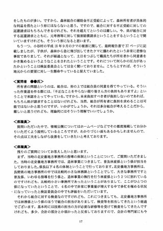をしたものが多い。ですから、森林組合の補助金不正受給によって、森林所有者が具体的
な利益を得たという形にはならないと思う。ですので、組合に対する不正受給に対しての
返還請求はもちろんできるけれども、それを超えてというのは難しい。今、県が組合に対
する返還請求とともに、元専務等に対して損害賠償請求ということをするということで聞
いていますけれども、そういう形になると思います。
もうーつ、小谷村の平成 18 年 9 月のクマの被害に関して、最終報告書で 37 ページに記
載しましたが、子供が、森林から急に飛び出してきたクマに襲われたという非常に悲惨な
事故でありまして、それが経過となって、土日をつぶして職員たちが所有者から同意書を
かき集めるというようなことをされたということです。それについて何らかの圧力があっ
たかということは検証委員会としては全く聞いておりません。こちらとすれば、そういう
地元からの要望に対し一生懸命やっていると捉えていました。
く質問者 ●●氏＞
所有者の問題というのは、組合は、形の上では組合員の同意を得てやっている。そうい
った作業道を作る際には、「不正なことをやらない限り皆さん方の負担もありますよ」とい
うことで承認をとってやっている．ですから、本来負担すべき者が負担しないのであれば、
もちろん県が請求することはないけれども、当然、組合が所有者に負担を求めることは可
能ではないかと思うのですが、いかがでしょうか。それは多分組合が考えることだから、
難しいと思うけれども、理論的にはそういう理解でいいでしょうか。
く県職員＞
質問いただいた中で、情報公開についてはホームページなどでその都度掲載してお分か
りいただくよう説明しているところですが、わかりづらい面もあるかもしれませんので、
その点は工夫をしながら改善をしていきたいと考えております。
く県職員＞
残りのご質問についてお答えしたいと思います。
まず、当時の北安曇地方事務所の指導の体制ということについて、ご質問いただきまし
た。当時の北安曇地方事務所では、造林事業につきまして、普及林産係という係が担当を
しておりました。係長以下4名の体制ということで行っております。北安曇地方事務所は、
長野県の地方事務所の中では比較的小さな林務課ということでして、大きな事務所ですと
普及係、いわゆる指導を行う係と、造林事業の執行を行う林産係という 2つに別れている
のですけれども、比較的小さい事務所であったということがありまして、ここがひとつの
係になっていたということで、 4名の中で非常に事業量が増大する中で多忙を極める状況
、になっていったと検証委員会の中でも評価をいただいています。
それから組合に対する検査なのですけれども、これにつきましても、北安曇地方事務所
では林務係という係のほうで組合の担当がありまして、検査等を担当してきたという経過
でございます。基本的には技術の担当の方が必要な研修等を受けて検査をしてきたんです
けれども、多少、会計の部分とか弱かったと反省しておりますので、会計の専門家にも今
 