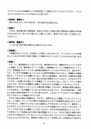 らマスコミの方には毎週のように記者会見してお配りになっていたようですから、マスコ
ミからいただいたらいいのではないかと思います。
く質問者 ●●氏＞
県が入手されているのであれば、それは県の公文書になる。
く委員＞
それは、組合側の第三者委員会、組合のではなくて組合の第三者委員会の委員の所有物
になりますので、向こうが了解しないと難しいと思う。請求するなら向こうに請求しない
とおかしい。
く質問者 ●●氏＞
いったん県で受け取れば県の公文書にならないのか。
く県職員＞
ご指摘の件については、公文書として管理しておりますので、ルールにのっとった申請
をしていただければその時点で検討して判断をさせていただくことになるかなと思います。
＜委員＞
もうーつ、組合検査のところについては、報告書の中でも、問題があるということをず
っと指摘している。報告書の 47 ページ以降に、内部統制上ワンマンで問題があるというこ
とで、常例検査でもやっているし森林組合検査をやっているのですけれども、詰めが甘い
のと、やっぱり今回問題となっているような専門的知識が十分じゃない。県職員も内部統
制とか、この手のことには慣れていない。国とかの検査員は、自分が出した補助金の書類
だけを見て帰っていく。ところが、組合は全体の事業をやっているので、そのなかでやり
くりする。人件費に付け替えていて誤魔化していてもわからない。だから、そういう意味
においては、その中でも問題だと指摘しておきながらなぜ放置していたのかというのを、
検査が不十分でおかしいということを報告書で指摘しております。森林組合監査士監査と
いうのがある。これが機能していないのではないかと言ったら、それは所管が違う、林野
庁とか県とは別の団体がやっていると怒られたが、この点についてもおかしいから機能さ
せてくださいという指摘を入れています。
それから組合の最大の問題点は、そもそも、監事がほとんど機能していないということ
です。ここ最近、オリンパスの事件でも監査役がものすごく賠償責任を負わされているの
ですけれども、お飾りでしかないのなら監事なんてやめればいいのであって、監事はいっ
たい何をやっていたのですかというところもこの中で指摘させていただいております。ガ
バナンスが全てまともに機能していなかったので、それは今回全部見直すということで、
この部分については残念ながら特定の誰が問題かということ、それから現行の制度と照ら
し合わせて手抜きをやっていたということにはならなかったということで懲戒処分にはな
らなかったのですけれども、制度的には明らかにここを担保しないと再発防止には向かな
 
