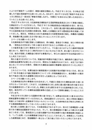 によります調査チームを設け、事案の調査を開始した。平成 27 年 1月には、その時点で把
握した不適正受給案件を公表いたしました。合わせて、県の不十分な完了検査や平成 26 年
4 月に間伐など一部未完了事案を把握しながら、早期完了を求めるなど誤った対応を行っ
ていたことを公表いたしまた。
平成 27 年4月からは、大北森林組合補助金不正受給等検証委員会において事案の徹底し
た検証を行っていただきました。平成 27 年 7 月の検証委員会の検証報告を受け、県では、
不適正受給に対する対応方針を定め、これに沿って、法的に最大限可能な補助金返還請求
や大北森林組合及び元専務の刑事告発、関係した県職員に対する懲戒処分等を実施してま
いりました。現在は、再発防止に向けた森林組合の内部管理体制の強化、県職員の意識改
革、県組織の風土改善に全力で取り組んでいるところでございます。
2 ページをお願いいたします。
大北森林組合が不適正受給した補助金は、県の調査、委員会での検証、国との精査の結
果、一部見込みを含めまして約 14 億 52 百万円であることが判明いたしました。
この結果を基に大きく整理をさせていただくと、下の表にありますように森林作業道事
案において、現状でも全く工事が行われていないものなど 336 件、約4億 71百万円につい
ては、組合が受領した補助金に相当する事業がなく、明らかに組合が不当な利益を得てい
たと考えております。
残る 9億 82 百万円については、実施内容や時期は不適正であり、補助条件に違反するた
め補助金返還等が必要となったものの、間伐などの施業が行われており、未完了分で預り
金となっていたものを除き、受領された補助金は森林の整備等に使用されていたと考えて
おります。
これらについては、社撰な組合の経理処理からは実態が充分把握できないため、県にお
いて 700 件を超える不適正受給案件について1件 1件現地確認を行い、組合職員への聴き
取りや組合に残された書類等の突合せを行った結果となっております。
3ページをお願いいたします。
大北森林組合以外の事業体の分を含めまして、不適正に受給された補助金は約 16 億 1百
万円となっております。これまで、大北森林組合に対し法的に最大限可能な約 9億 59 百万
円の返還請求を行ってまいりました。事案に大きな責任を有する大北森林組合に対しては、
現在、組合が行っている補助金返還計画等の見直しについて指導を継続しているところで
ございます。
平成 28 年 9 月に国からの返還命令等に基づきまして、加算金を含め約ii億 36 百万円の
国庫返還等を実施させていただきました。国庫返還を行ったものの、国との時効の範囲の
相違により組合等へ返還請求できないものについては、大北森林組合及び組合元専務に対
する損害賠償請求を行ってまいりたいと考えております。
県の誤った指導に基づくもの、不用萌芽除去でありますとか、県の行う指導監督への補
助であり補助金返還請求できないもの、そして、県の指導監督の不備により課された加算
金につきましては、懲戒処分による給与減額や全庁的な旅費その他の事務経費の削減によ
り、「しごと改革」による経費節減で対応することとしておりまして、林務部としては率先
，した経費削減に本庁、現地機関が一体となって取り組んでまいりたいと考えております。
 