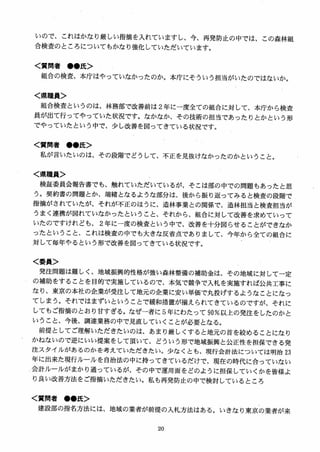 いので、これはかなり厳しい指摘を入れていますし、今、再発防止の中では、この森林組
合検査のところについてもかなり強化していただいています。
く質問者 ●●氏＞
組合の検査、本庁はやっていなかったのか。本庁にそういう担当がいたのではないか。
く県職員＞
組合検査というのは、林務部で改善前は 2年に一度全ての組合に対して、本庁から検査
員が出て行ってやっていた状況です。なかなか、その技術の担当であったりとかという形
でやっていたという中で、少し改善を図ってきている状況です。
く質問者 ●●氏＞
私が言いたいのは、その段階でどうして、不正を見抜けなかったのかということ。
く県職員＞
検証委員会報告書でも、触れていただいているが、そこは部の中での問題もあったと思
う。契約書の問題とか、端緒となるような部分は、後から振り返ってみると検査の段階で
指摘がされていたが、それが不正のほうに、造林事業との関係で、造林担当と検査担当が
うまく連携が図れていなかったということ、それから、組合に対して改善を求めていって
いたのですけれども、 2 年に一度の検査という中で、改善を十分図らせることができなか
ったということ、これは検査の中でも大きな反省点でありまして、今年から全ての組合に
対して毎年やるという形で改善を図ってきている状況です。
く委員＞
発注問題は難しく、地域振興的性格が強い森林整備の補助金は、その地域に対して一定
の補助をすることを目的で実施しているので、本気で競争で入札を実施すれば公共工事に
なり、東京の本社の企業が受注して地元の企業に安い単価で丸投げするようなことになっ
てしまう。それではまずいということで緩和措置が揃えられてきているのですが、それに
してもご指摘のとおり甘すぎる。なぜ一者に 5年にわたって 90％以上の発注をしたのかと
いうこと、今後、調達業務の中で見直していくことが必要となる。
前提としてご理解いただきたいのは、あまり厳しくすると地元の首を絞めることになり
かねないので逆にいい提案をして頂いて、どういう形で地域振興と公正性を担保できる発
注スタイルがあるのかを考えていただきたい。少なくとも、現行会計法については明治 23
年に出来た現行ルールを自治法の中に持ってきているだけで、現在の時代に合っていない
会計ルールがまかり通っているが、その中で運用面をどのように担保していくかを皆様よ
り良い改善方法をご指摘いただきたい。私も再発防止の中で検討しているところ
く質問者 ●●氏＞
建設部の指名方法には、地域の業者が前提の入札方法はある。いきなり東京の業者が来
 