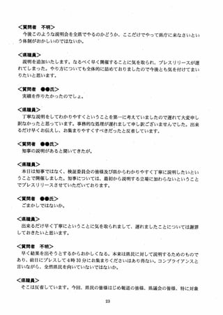 く質問者 不明＞
今後このような説明会を全県でやるのかどうか、ここだけでやって県庁に来なさいとい
う体制がおかしいのではないか。
く県職員＞
説明を追加いたします。なるべく早く開催することに気を取られ、プレスリリースが遅
れてしまった。やり方についても全体的に詰めておりましたので今後とも気を付けてまい
りたいと思います。
く質問者 ●●氏＞
実績を作りたかったのでしょ。
く県職員＞
丁寧な説明をしてわかりやすくということを第一に考えていましたので遅れて大変申し
訳なかったと思っています。事務的な処理が遅れまして申し訳ございませんでした。出来
るだけ早くお伝えし、お集まりやすくすべきだったと反省しています。
く質問者 ●●氏＞
知事の説明があると聞いてきたが。
く県職員＞
本日は知事ではなく、検証委員会の皆様及び県からわかりやすく丁寧に説明したいとい
うことで開催しました。知事については、最初から説明する立場に加わらないということ
でプレスリリースさせていただいております。
く質問者 ●●氏＞
ごまかしではないか。
く県職員＞
出来るだけ早く丁寧にということに気を取られまして、遅れましたことについては謝罪
しておきたいと思います6
く質問者 不明＞
早く結果を出そうとするから為かしくなる。本来は県民に対して説明するためのもので
あり、前日にプレスして4時 30 分にお集まりくださいはあり得ない。コンプライアンスと
言いながら、全然県民を向いていないではないか。
く県職員＞
そこは反省しています。今回、県民の皆様はじめ報道の皆様、県議会の皆様、特に対象
 