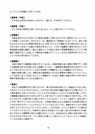 ということでは幅広く考えています。
く賞問者 不明＞
すみません県民の方は何入いますか？一般の方、手を挙げてください。
く質問者 不明＞
だって県民の説明会と書いてありましたよ、もっと他でもやってください。
く県職員＞
対象を定めたものではないので県民の皆様に丁寧にわかりやすく説明をしたいというこ
とで開催しております。それともう一点、職員処分のご指摘頂いた点について、個人の責
任なのかどうかとのご質問を頂きました。昨年 12 月 25 日に職員 25 名の処分を行いました
がその点につきましては個人の責任があるところ、それから組織的に責任があるところの
事実関係を詳細に確認して個人の責任としての処分と併せて管理監督責任ということで組
織的に監督することを怠って予算消化の過重なプレッシャーを与える結果を招いたという
ことで 8 名の者を処分しています。
く県職員＞
今回の事案で小橋興業に発注されているのは、比較的規格の高い道路の事業です。法律
上は建設業の許可が必要となると認識しています。小橋興業は建設業の許可を受けていた
ようでありますのでそういった点では法律上の問題があったとの認識はございません。
補助の事業に関しては、事業主体の森林組合とその先の事業者の関係についてルールと
して入札をしなくてはならないという明確なルールはなく現場の実態に併せてそれぞれの
現場で業者を選んでいるのが実情です。
く委員＞
先ほどの説明資料を見て頂いたとおり、個人的な利得を得たという確証はこれ以上得ら
れませんでしたのでわかりません。ただ不正に得た利得で職員の給与が 5年間にわたって
2 億円通常より多いのですね。こういうのを不正利得というかどうかは非常に難しいです。
小橋興業の給料は分かりませんがそういう形で化けていますので極めて巧妙ですね。です
から不正でやった物を直ぐに個人のポケットに入れたり、ドンチャン騒ぎで、宴会で食べ
てれば一発でアウトなのですけれども、人件費の増加となると法律的に不当利得で得たか
らそれを自分のポケットに入れたということにはならないです。業績が良かったから給料
を多くもらいましたというレベルでしかない。ただ今回は、そういう意味でここに書かせ
ていただいているように、不適切だと思われる利益のうち 2 億 1, 9叩万円が組合の人件費、
あとそれから小橋興業に消えた金額の内のいくらか、社長会長さんが幾らお受け取りにな
られたかわかりませんが、ここに相当人件費として消えていっているということで推論し
ているのが我々の限界です。
 