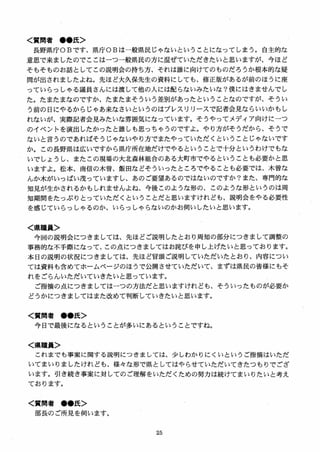 く質問者 ●●氏＞
長野県庁OBです、県庁OBは一般県民じゃないということになってしまう。自主的な
意思で来ましたのでここはーつ一般県民の方に混ぜていただきたいと思いますが、今ほど
そもそものお話としてこの説明会の持ち方、それは誰に向けてのものだろうか根本的な疑
問が出されましたよね。先ほど大久保先生の資料にしても、修正版があるが前のほうに座
っていらっしやる議員さんには渡して他の人には配らないみたいな？僕にはきませんでし
た。たまたまなのですか、たまたまそういう差別があったということなのですが、そうい
う前の日にやるからじゃあ来なさいというのはプレスリリースで記者会見ならいいかもし
れないが、実際記者会見みたいな雰囲気になっています。そうやってメディア向けにーつ
のイベントを演出したかったと誰しも思っちゃうのですよ。やり方がそうだから、そうで
ないと言うのであれ（まそうじゃないやり方でまたやっていただくということじゃないです
か。この長野県は広いですから県庁所在地だけでやるということで十分というわけでもな
いでしょうし、またこの現場の大北森林組合のある大町市でやるということも必要かと思
いますよ。松本、南信の木曽、飯田などそういったところでやることも必要では、木曽な
んか木がいっぱい茂っていますし、あのご要望あるのではないのですか？また、専門的な
知見が生かされるかもしれませんよね、今後このような形の、このような形というのは周
知期間をたっぷりとっていただくということだと思いますけれども、説明会をやる必要性
を感じていらっしやるのか、いらっしやらないのかお伺いしたいと思います。
く県職員＞
今回の説明会につきましては、先ほどご説明したとおり周知の部分につきまして調整の
事務的な不手際になって、この点につきましてはお詫びを申し上げたいと思っております。
本日の説明の状況につきましては、先ほど冒頭ご説明していただいたとおり、内容につい
ては資料も含めてホームページのほうで公開させていただいて、まずは県民の皆様にもそ
れをごらんいただいていきたいと思っています。
ご指摘の点につきましてはーつの方法だと思いますけれども、そういったものが必要か
どうかにつきましてはまた改めて判断していきたいと思います。
く質問者 ●●氏＞
今日で最後になるということが多いにあるということですね。
く県職員＞
これまでも事案に関する説明につきましては、少しわかりにくいというご指摘はいただ
いてまいりましたけれども、様々な形で県としてはやらせていただいてきたつもりでござ
います。引き続き事案に対してのご理解をいただくための努力は続けてまいりたいと考え
ております。
く質問者 ●●氏＞
部長のご所見を伺います。
 
