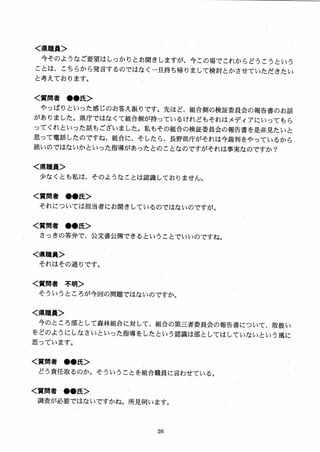 ＜県職員＞
今そのようなご要望はしっかりとお聞きしますが、今この場でこれからどうこうという
ことは、こちらから発言するのではなく一旦持ち帰りまして検討とかさせていただきたい
と考えております。
く質問者 ●●氏＞
やっ（まりといった感じのお答え振りです。先ほど、組合側の検証委員会の報告書のお話
がありました。県庁ではなくて組合側が持っているけれどもそれはメディアにいってもら
ってくれといった話もございました。私もその組合の検証委員会の報告書を是非見たいと
思って電話したのですね、組合に、そしたら、長野県庁がそれは今裁判をやっているから
拙いのではないかといった指導があったとのことなのですがそれは事実なのですか？
く県職員＞
少なくとも私は、そのようなことは認識しておりません。
く質問者 ●●氏＞
それについては担当者にお聞きしているのではないのですが。
く質問者 ●●氏＞
さっきの答弁で、公文書公開できるということでいいのですね。
く県職員＞
それはその通りです0
く質問者 不明＞
そういうところが今回の問題ではないのですか。
く県職員＞
今のところ部として森林組合に対して、組合の第三者委員会の報告書について、 取扱い
をどのようにしなさいといった指導をしたという認識は部としてはしていないとい う風に
思っています。
く質問者 ●●氏＞
どう責任取るのか。そういうことを組合職員に言わせている。
く質問者 ●●氏＞
調査が必要ではないですかね。所見伺います。
 