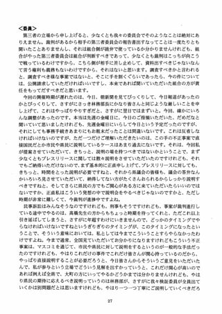 く委員＞
第三者の立場から申し上げると、少なくとも我女の委員会でそのようなことは絶対にあ
りえません。裁判があるから相手の第三者委員会の報告書出すなってことは一度たりとも
聞いたことありませんし、それは組合側が読弁で使っているか分かりませんけれども、組
合がやった第三者委員会は組合が判断すべきであって、少なくとも裁判はこっちが向こう
で戦っているわけですから、こちら側が相手に差し止めして、資料出すべきじゃないなん
て言う権利も義務もないわけですから、それはないと思います。調査すべきかと言われる
と、調査すべき様な事案ではないと、そこに手を割くぐらいであったら、今の件について
は、公開請求していただければいいですレ、本来であれば聞いていただいた組合の方が責
任をもってだすべきだと思います。
今回の開催時期が遅れたのは、今日、朝新聞を見てびっくりして、今日報道があったの
かとびっくりして、さすがにさっき林務部長にかなり皆さんと同じような厳しいことを申
し上げて、これはやっぱりやりすぎだと、さすがに翌日ではまずいと。今回、確かにいろ
んな調整があったのです。本当は先週の金曜日に、今日のご指摘いただいた、だめだなと
聞いていて思いましたけれども、先週金曜日にいらして今日という予定だったのですが、
それにしても事務手続きあまりにもお粗末だったことは間違いないです。これは反省しな
ければいけないのですが、ただーつだけご理解いただきたいのは、この手の不正事案で直
接国民だとか市民や県民に説明しているケースはあまり過去にないです。それは、今回私
が提案させていただいて、きちっと、説明の場を持つべきではないかということで、まず
少なくともプレスリリースに関しては散セ説明をさせていただいたのですけれども、それ
でもご納得いただけないので、まず基本的に正直申し上げて、プレスリリースに対しても、
きちっと、時間をとった説明が必要ですねと、それから県議会の皆様も、議会の答弁なん
かいろいろ見させていただいて、納得してない方がたくさんおられるからしっかり説明す
べきですねと、そしてさらに県民の方でもご関，しがある方に来ていただいたらいいのでは
ないですか、正直私はこういう発想の中で説明会をやるべきじゃないのですかと、ただし
時期が非常に難しくて、今裁判が進捗中ですよね。
民事訴訟はみんなそうなのですけれども、刑事もそうですけれども、事案が裁判進行し
ている途中でやるのは、高橋先生の方からもちょっと時期を待ってくれと、ただこれ以上
引き延ばしてしまうと、さすがに年超すわけにいきませんので、どっかのタイミングでや
らなければいけないですねというぎりぎりのタイミングが、このタイミングになったとい
うことで、そういう意味においては、私としては今までこういうことすらやらなかったわ
けですよね。 今まで通常、全国見ていただいてお分かりになりますけれどもこういう不正
事案は、マスコミを通じて、市民や県民に対して説明をするというのが一般的な手法だっ
たのですけれども、やはりこれだけの事件でこれだけ皆さんが関，ム持っているのだから、
やっぱり直接説明することが必要だろうと、今日皆さんからそういうご意見をいただいた
んで、私が参与という立場でどういう見解を出すかっていうと、これだけ関，しが高いので
あれば例えば全県で、大町の方にいってやるかどうかまでは分かりませんけれども、やは
り県民の期待に応えるべき説明っていうのは林務部が、さすがに我々検証委員が全員出て
いくかは別問題だとは思いますけれども、やはりーつーつ丁寧にご説明していくべきだろ
 