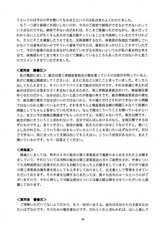 うというのは今日の声を聴いてなるほどというのは私自身もよくわかりました。
もうーつ逆に皆様にお伺いしたいのが、今日のご説明で納得ができるかできないかって
いう点なのですね。納得できない点があれば、そこをご指摘いただきながら、我々だって
わからないことがたくさんある中で最大限やっていることを今説明しているのですけれど
も、さらにそこを補強したうえでまた、全県展開するなり、林務部が各地区で説明してい
かなくては意味がないのでそういう意味では今日は、最初のきっかけとしてさせていただ
いて、今日の皆様の反応を見ながら決めていかざるを得ないというのが私の基本的な考え
方で、林務部もそこまで考えていなくて開催しているところもあったのではないかと思う
のでコメントさせていただきました0
く質問者 ●●氏＞
私の電話に対して、組合は第三者検証委員会の報告書っていうのは県庁が持っていると、
県庁に情報公開請求してくださいと、まさに先ほどと同じこと言っていました。そしたら
出してもらえますと、そういうアドバイスまで組合が出すのです。それは普通に考えれば
組合は自分の主張をひどくあまねく伝えるために、第三者検証委員会おいて、検証報告書
作らせたのだから、自分は出したいと思うのが普通の考えです。組合側検証委員会の責任
で、組合側の責任で出せばいいのではないかと、その通りだけどそれができないから問題
ではないのかと聞いているのです。それをきちんと検証委員会側の問題じゃなくて県側の
問題としてちゃんと答弁していただきたい。なんで僕はこういうことを聞いているかとい
うと、まさに今日情報公開請求でもらったのですよ。全部じゃないです。部分公開です。
組合が県にそういうこと言われないで、自分でぼんぼんまけるのなら、全部公開できるは
ずのものですよ。見てください、県民の皆様、私たちの言い分はこうなのですと。悪いこ
としたけれども、こういう言い分をもっているということを言いたいはずなのです。だけ
どできない。県に言ったって全部は出してもらえない。こういう状況があるから、あえて
聞いているのです。もう一回答えてください。
く県職員＞
経過としましては、昨年の 8 月に組合の第三者委員会で最終のまとめをされたとお聞き
をしていて、それについては当時の組合の第三者委員会の方々ご説明をされ、中身につい
ても当時説明会に出席された方にもお配りになったとお聞きをしています。その中で組合
の第三者委員会報告書を県としても入手をしておりまして、公文書として管理をさせてい
ただいております。その中身を公開するにあたっては、我々も法令のルールというのがご
ざいますので、それに照らして可能な部分については最大限公開をさせていただいたと認
識しております。
く質問者 ●●氏＞
ご理解いただいてないようだから、もう一回言いますよ。組合は自分たちの主張を広め
たいはずなのです。そのための報告書なのです。だからくれと言われれば、はいと喜んで
 