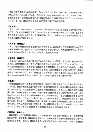 くれるはずの性格のものなのです。それができないと言っている。それは県が出しちゃい
けないと言われたと言っている。そのことについて見解を示してくださいと言っている。
あなたがどういう立場の方か知らないけれども本当に末端に至るまでそういうことをやっ
ていないと、今、責任を持って言えるのですかと聞いているのです。
く県職員＞
私としては、今そういったことをやっている入間がいるという認識をしていないですけ
れども、それがもし事実と反するということであれば今の私の発言については、私自身が
責任を取るべきことかなと思いますけれども、私としてはそういった事実があるというこ
とは現状確認しておりません。
く質問者 ●●氏＞
再び、それは現状確認する必要があるのだろうと、仮に県が公判中の事件について片方
の主張を制限する、検閲しているような事実があるのですよ。大きな問題ですよ。きちん
と調査するべきだと僕は再び申し上げます。答弁はいいです。
く質問者 ●●氏＞
先ほどからいろいろお話お聞きしているのですが、まず疑問に思うのは、検証委員会の
方々が、適切な職務についてやっておられるのかどうかということです。というのは、 3
人の方が弁護士だというだけで、公認会計士の資格は持っているのかどうなのか、一番は
お金のやり取りが全然解明できてないことです。大体の想像で言っているだけで、実際の
解明ができないということは、弁護士として仕事をしておられるのか、あるいは会計の処
理が分からないからやらないということなのかその辺をお聞きしたいのです。
く委員＞
私は公認会計士で、高橋先生が弁護士で、植木先生が大学教授です。それで会計監査と
いうのは、警察の捜査とは違いますので、物理的限界の中で、出来る限りの最大限の調査
をいたしました。ただ残念ながら、帳簿が具体的にないということと、残念ながら小橋興
業に対しての調査権限がないため、小橋の書類を見ればもう少し解明できたとは思います
けれども、そこまで我女、当然小橋も見せてくれませんから、そこの調査をすることがで
きませんでした。したがって、数字に基づいてきちっと検証し、今公表申し上げているの
は不正じゃないかという増額の人件費は推定値でその根拠も最終報告には書いてあります
けれども、それ以外は全て我々が見うるべき、書類は全て見たうえでの検証になっており
ますので、そこはきちっと自信をもって検証したことはお約束いたします。
く質問者 ●●氏＞
補助事業というのは特殊な事業で、ただ金をくれて仕事さえすればいいという事業では
ないのです。補助事業とは特別のモデルとしての事業を進めるために補助金を出してやる
だけのことです。それが、補助金を使うためにどんどんやれやれという、期ずれを林務部
 