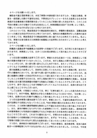 4 ページをお願いいたします。
補助金不適正受給事案には，未完了事業の申請容認でありますとか，不適正な検査、事
案を一部把握した際の不適切な対応、予算消化のプレッシャーを与える結果となる本庁林
務部が北安曇地域の実態把握を怠っていたことなど県側の誤った対応があり、このことは
今回の事案における極めて大きな反省点として、林務部職員全員が「自分事」として捉え、
行動していかなければならないと考えております。
これらについては、検証委員会での検証結果を踏まえ、停職等の懲戒処分、退職金返納
といった厳正な対応が行われたと考えております。現時点の県職員等が行った裁判の証言
につきましては、検証委員会での検証結果等と食い違うものとは考えていません。私とし
ては、事案の反省を踏まえた林務部の組織風土の改革等に全力を尽くしていきたいと考え
ております。
5 ページをお願いいたします。
県職員の意識改革や組織風土の改善等への取組でございます。全庁的にも取り組まれて
おりますが、林務部としては、大きく 3 点を重点事項として取り組んでいるところでござ
います。
1つ目は部の組織風土改革でございます。事案の大きな反省のーつは、林務部として現
地の実態を把握できていなかったこと。このため、本庁と現地との間で活発なコミュニケ
ーションがとられ、良い話も悪い話もどんどん本庁であり、またトップのところに飛び込
んでくるような林務部に変えていなかなければならないと考えております。
部の組織風土の改革として、具体的に目指しているものは、本庁と現地の間、またそれ
ぞれの職場内においても、良い話でも悪い話でも活発にコミュニケーションがとられ、迅
速に組織的に課題への対応が行われるという姿に変えてまいりたいと考えております。こ
うしたことを実現するためには、本庁と現地の間でテレビ会議を積極的に実施し、私自身
も現地に足を運び直接課題を把握する取組など実施しているところでもございます。こう
した中で、素早く私のところまで情報が上がってくるようになるなど、改善の芽は出てき
たと感じるところでもございます。
「しごと改革」の取組につきましては、単に「仕事を減らす] といった後ろ向きのもの
ではなくて、本庁や現地、職員同士が自らの業務がどのようにあるべきか、「自分事」とし
て考え、改善のために行動する機会として取り組んでいるところでもございます。
2 つ目は造林事業の運用改善でございます。事案において、不適切な検査が行われ、事
案が長期化する原因ともなっていたことは、今回の事案の最大の反省点と考えております。
このため、 2 人体制の調査等厳格な検査により不適正な交付の防止に取り組んでおります
し、また、運用が暖昧になりがちであった要領等について、全面的に見直し、森林組合等
の林業事業体にも写真添付を義務化するなど申請のあり方を抜本的に改善させていただい
たところでございます。これまでの運用に比べて、手間のかかる部分もございますが、県
民の皆様からの信頼回復に不可欠な取組であり、まずは「やりきる」ことを求め、その上
で現場の実態に合わせながら更なる改善を図ってまいりたいと考えております。
3 つ目の、森林組合の経営改善でございます。今回の事案は、組合検査等、従来の森林
組合への指導監督にも不十分な点があったことが明らかとなりました。このため、今年度
 