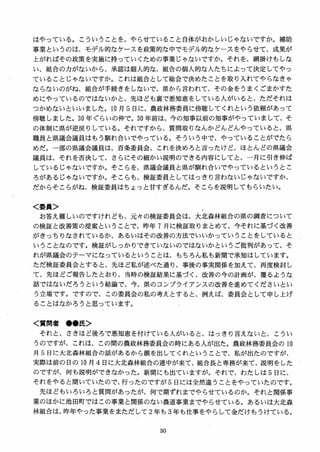 はやっている。こういうことを、やらせていること自体がおかしいじゃないですか。補助
事業というのは、モデル的なケースを政策的な中でモデル的なケースをやらせて、成果が
上がればその政策を実施に持っていくための事業じゃないですか。それを、網掛けもしな
い、組合の力がないから、承認は個人的な、組合の個人的な人たちによって決定してやっ
ていることじゃないですか。これは組合として総会で決めたことを取り入れてやらなきゃ
ならないのがね、組合が手続きをしないで、県から言われて、その金をうまくごまかすた
めにやっているのではないかと、先ほども裏で悪知恵をしている入がいると、ただそれは
つかめないといいました。10 月 5 日に、農政林務委員に傍聴してくれという依頼があって
傍聴しました。30 年ぐらいの仲で。30 年前は、今の知事以前の知事がやっていまして、そ
の体制に県が逆戻りしている。それですから、質間取りなんかどんどんやっていると、県
職員と県議会議員はもう馴れ合いでやっている。そういう中で、やっていることがでたら
めだ。一部の県議会議員は、百条委員会、これを決めろと言ったけど、ほとんどの県議会
議員は、それを否決して、さらにその細かい説明のできる内容にしてと、一月に引き伸ば
しているじゃないですか。そこらを、県議会議員と県が馴れ合いでやっているというとこ
ろがあるじゃないですか。そこらも、検証委員としてはっきり言わないじゃないですか、
だからそこらがね、検証委員はちょっと甘すぎるんだ。そこらを説明してもらいたい。
＜委員＞
お答え難しいのですけれども、元々の検証委員会は、大北森林組合の県の調査について
の検証と改善策の提案ということで、昨年 7 月に検証取りまとめて、今それに基づく改善
がきっちりなされているか、あるいはその改善の方法でいいかっていうことをしていると
いうことなのです。検証がしっかりできていないのではないかというご批判があって、そ
れが県議会のテーマになっているということは、もちろん私も新聞で承知はしています。
ただ検証委員会とすると、先ほど私が述べた通り、事後の事実関係を加えて、再度検討し
て、先ほどご報告したとおり、当時の検証結果に基づく、改善の今の計画が、覆るような
話ではないだろうという結論で、今、県のコンプライアンスの改善を進めてくださいとい
う立場です。ですので、この委員会の私の考えとすると、例えば、委員会として申し上げ
ることはなかろうと思っています。
く質問者 ●●氏＞
それと，さきほど後ろで悪知恵を付けている人がいると、はっきり言えないと、こうい
うのですが、これは、この間の農政林務委員会の時にある人が出た。農政林務委員会の 10
月 S 日に大北森林組合の話があるから顔を出してくれということで、私が出たのですが、
実際は前の日の 10 月 4日に大北森林組合の連中が来て、組合長と専務が来て、説明をした
のですが、何も説明ができなかった。新聞にも出ていますが。それで、わたしは S 日に、
それをやると聞いていたので、行ったのですが 5 日には全然違うことをやっていたのです。
先ほどもいろいろと質間があったが、何で期ずれまでやらせているのか。それと関係事
業のほかに池田町ではこの事業と関係のない農道事業までやらせている。あるいは大北森
林組合は、昨年やった事業をまただして 2 年も 3 年も仕事をやらして金だけもうけている。
 
