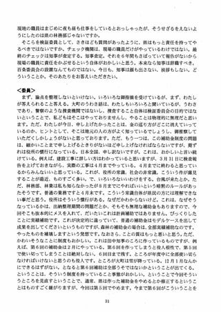 現地の職員はまじめに夜も昼も仕事をしているとおっしゃったが、そうせざるをえないよ
うにしたのは県の林務部じゃないですか。
そこらを検証委員として、さきほども質間があったように、県はもっと責任を持ってや
るべきではないですか。チェック機関は、現場の職員だけがやっているわけではない。最
終のチェックは知事が査定する。知事査定。それを 6 年間もさぼっていて報告がないから
現場の職員に責任をかぶせるという 自体がおかしいと思う。本来なら知事は辞職すべき。
百条委員会の設置なんてものではない。今日も、知事は顔も出さない、挨拶もしない。ど
ういうことか。そのあたりをお答えいただきたい。
く委員＞
まず、論点を整理しないといけない。いろいろな御指摘を受けているが、まず、わたし
が答えられること答える。大町のうわさ話は、わたしもいろいろと聞いているが、うわさ
であり、警察のような捜査機関ではないし、捜査すること自体は検証委員会の目的ではな
いということで、私どもはそこはやっておりませんし、やることは物理的に無理だと思い
ます。ただ、わたしが今日、申し上げたかったことは、金の巡り方がどこに消えていって
いるのか、ヒントとして、そこは地元の人の方がよく知っているでしょうし、御推察して
いただくしかしょうがないと思っております。ただ、もうーつは、この補助金制度の問題
は、細かいことまで申し上げるときりがないほど申し上げなければならないですが、期ず
れは役所の慣行になっている。日本全国、申し訳ないですが。これは、おかしいと言い続
けている。例えば、建設工事に詳しい方はわかっていると思いますが、 3 月 31 日に検査報
告を上げておきながら、実際の工事は 4 月までやっている。 4 月までに終わると思ってい
るからみんないいと思っている。これが、役所の常識、社会の非常識。こういう件が露見
することが最近、ものすごく多い。で、いろいろないいわけをする。台風が来たとか。た
だ、林務部、林業は私も知らなかったが 8 月までにやればいいという暗黙のルールがあっ
たそうです。普通の業務ですと4 月末です。こういう常識自体が県民の方には理解できな
い事だと思う。役所はそういう慣行がある。なぜだかわからないけど。これは、なぜそう
なっでいるかは、出納整理期間の問題だとか、そもそも無理な補助金もありますので、今
回そこも抜本的にメスを入れて、だいたいこれは計画補助ではありません。びっくりした
ことに実績補助です。これが決定的に違っていて、普通の補助金はモデルケースを出して
成果を出してくださいというものですが、森林の補助金の場合は、全部実績補助なのです。
やったものを補填しますという発想です。なおさら、ことの質はもっと悪いと思う。ただ、
かわいそうなことに制度もおかしい。これは田中知事のころに作っているものですが、例
え1ま、第 6 回の補助金は 2 月にやっている。第 6 回を作ってしまうと役人根性で、第 5 回
で使い切ってしまうことは絶対しない。 6 回目まで残す。ところが年度中に全部使い切ら
なければいけないと思うのも役人です。ところが大町は雪が降っている。12 月 1月なんか
にできるはずがない。となると第 6 回補助は全部うそではないかということが出てくる。
ということは、そういう制度を持っていること事態がおかしい。ということで今回そうい
うところを見直すということで、通常、県は作った補助金をやめるとか修正するというこ
とはものすごく嫌がりますが、今回は第 5 回でやめます。今まで第 6 回がこういうことを
 