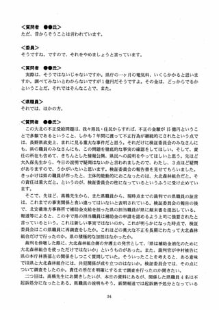 く質問者 ●●氏＞
ただ、昔からそうことは言われています。
く委員＞
そうですね。ですので、それをやめましようと言っています。
く質問者 ●●氏＞
実際は、そうではないじゃないですか。県庁のーケ月の電気料、いくらかかると思いま
すか。調べてみないとわからないですが 1億円だそうですよ。その金は、どっからでるか
ということだ。それではそんなことで、また。
く県職員＞
それでは、ほかの方。
く質問者 ●●氏＞
この大北の不正受給問題は、我々県民・住民からすれば、不正の金額が 15 億円というこ
とで多額であるということ、しかも 7 年間に渡って不正行為が継続的にされたという点で
は、長野県政史上、まれに見る重大な事件だと思う。それだけに検証委員会のみなさんに
も、県の職員のみなさんにも、この問題を徹底的な事実の確認をしてほしい。そして、責
任の所在も含めて、きちんとした情報公開、県民への説明をやってほしいと思う。先ほど
大久保先生から、今日の説明で疑問はないかと言われましたので、わたし、 3 点ほど疑問
がありますので、うかがいたいと思います。検証委員会の報告書を見せてもらいました。
きっかけは県の職員が作ったと、主体的能動的におこなったのは、大北森林組合だとC そ
の責任は重大だと。というのが、検証委員会の柱になっているというふうに受け止めてい
ます。
そこで、先ほど、高橋先生から、また県職員から、現時点までの裁判での県職員の証言
は、これまでの事実関係と食い違ってはいないと表明されている。検証委員会の報告の後
で、北安曇地方事務所で補助金支給を担った県の担当職員が県に顛末書を提出している。
報道等によると、この中で県の担当職員は補助金の申請を認めるよう上司に強要されたと
言っているという。これは新しい事実ではないのか。これが明らかになった時点で、検証
委員会はこの県職員に再調査をしたか。これほどの莫大な不正を長期にわたって大北森林
組合だけで行ったのか。県の積極的な加担はなかったか。
裁判を傍聴した際に、大北森林組合側の弁護士の発言として、「県は補助金消化のために
大北森林組合を使っただけではないかJ というものがあった。また、裁判官が中村被告に
県の本庁林務部との関係をしつこく質間していた。そういったことを考えると、ある意味
では県と大北森林組合には、共犯関係が成り立つのはないか。検証委員会では、その点に
ついて調査をしたのか。責任の所在を明確にするまで調査を行ったのか聞きたい。
二つ目は、高橋先生にお聞きしたいが、本日の資料にあるが、関係した県職員 4 名は不
起訴処分になったとある。県職員の説明もそう。新聞報道では起訴猶予処分となっている
 