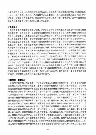 二度と起こさせないために何をすべきなのか。しかもこれは林務部だけでなく全県にわた
ってしっかりやるべきだと、そこは宮下さんを筆頭に、これは阿部知事が自らイニシアチ
ブを取って部長たちを集めて、私の方でやらせていただいていますので、必ずや成果が出
るように最大限やっていきたいと思っています。
く県職員＞
当時の予算の問題につきましては、アクションプランの問題があったというのはご指摘
のとおりで、どちらかというと現場の実態に即してと言うよりは、森林の整備のためにど
のくらいが望ましい水準なのかということがあって、それに合わせて計画を作っていった
という経過があります。その中で現場がどのくらい執行できるのかということについて、
少し検証が足りなかった、検証が十分に行われてなかったというのが今回の大きな反省だ
と思っています。当面今造林事業の執行につきましては、まずは現場の実情を把握したう
えで予算付けをするということを今年度の予算、昨年度の要求のところから大幅に見直し
させていただいて、まずは現場の事業者がどのくらいやるのかといことを把握する、当た
り前と言えばそのとおりですが、そこからまず始めるということをーからやり直していま
す。そのうえで予算を要求させていただいて、できるだけそれに合わせて執行できるよう
に、かといって無理にはやらないようにという形で今年度の事業を進めているところです。
アクションプランの問題につきましても、現在次の計画の見直しということに取り組んで
いるところですが、非常に県庁の中でもしっかりした計画をということで、何度も検討を
重ねているところです。当初の予定に比べて大幅に時間がかかっている状況でありますが、
反省を踏まえた適切なものにしていきたいということで、取り組んでいるところでありま
すので、ご理解をいただければと考えています。
く質問者 ●●氏＞
2 点だけお尋ねいたします。一つはこの皆さんの調査の位置付けというのを私は大変関
心を持っているのですけれども、知事にも何回か指摘もしてきているのですが、この事件
を大北森林組合の補助金の不正受給と行き過ぎた県職員の指導と一貫して言ってきている。
今でもそういうふうに考えておられるのかということを私は大変関心を持ってずっと言っ
ている訳なのです。その点をまずお聞かせいただきたい、 ということと、もうーつは補助
金の県の職員が補助金を消化するために大変苦労して、ろくな検査もしないでこういう事
態が起きたという印象が非常に強いのです。今の説明の中でも。そして大北森林組合の皆
さんもまじめで、実直な職員で、制度もそんなに詳しく知らない中でやっていたと、こう
いうことを言われているのですが、だから私はこの問題は 2つあると思うのです。一つは
補助金の仕組みが分からずにやっていた部分と、もうーつは横領という事実、交付金の横
領というのが。専務が横領しているのですよ。これは紛れもなく不正受給ではないのです
よ。横領しているのですよ。じゃあどうやって横領したのか。小橋に確かに上乗せしてバ
ックを取ったとか、いう話があるのですが、しかしこの間、裁判や私も大北森林組合の職
員とも現地調査をやってきました。その中で大北森林組合の皆さんは専務がこれはいいと、
こんないい加減な事業申請でもちゃんと県は認めてくれているからやってもいいよって言
 