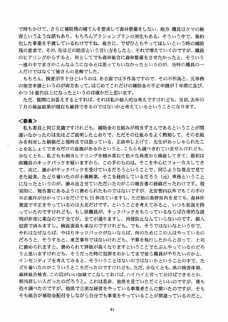 で持ちかけて、さらに補助残の補てんを要求して森林整備をしない、他方、職員はクマの被
害というような話もあり、もちろんアクションプランの消化もある、そういう中で、集約
化した事業を手渡しているわけですね、組合に、でぜひともやってほしいという時の補助
残の要求で、その，先ほどの助言という言い方をしたと、それで増えていくのですが、職員
のヒアリングからすると、何としてでも森林組合に森林整備をさせたかったと、そういう
一連の中でまさかこんなふうになるとは思ってもいなかったというのが、当時の職員の一
人だけではなくて皆さんの見解でした。
もちろん、検査が不十分というのは、ある面では不作為ですので、その不作為と、元専務
の架空申請というのが両方あって、はじめてこれだけの補助金の不正申請が 7 年間に及び、
かつ 14 億円以上になったというのは確かだと思います。
ただ、質問にお答えするとすれば、それは私の個人的な考えですけれども、当初、去年の
7 月の検証結果が現在も維持できるのではないかと考えているということになります。
く委員＞
私も委員と同じ見識ですけれども、補助金の仕組みが相当ずさんであるということが間
違いなかったのは先ほどご説明したとおりで、ただその仕組みをよく熟知して、その仕組
みを利用した横領だと現時点では思っている。正直申し上げて、先生がおっしゃられたこ
とを払しょくできるだけの証拠があるかというと、こちらも調べきれていませんけれども、
少なくとも、私どもも相当ヒアリングを積み重ねて色々な角度から検証してきて、最初は
県職員のキックバックを疑いますから、この手のものは。そこを中心にフオーカスレてき
て、次に、誰かがキックバックを受けているだろうということで、同じような視点で見て
きた結果、たどり着いたのが小橋興業、そこを経由しているだろう（元）専務ということ
になったというのが、惨み出させていただいたのがこの報告書の経緯だったわけです。現
実的に、報告書にあるように褒められたものではないですが、北安管内以外でもこの手の
不正案件が分かっているだけでも 25 件出ていますし、ただ他の長野県内を見ても、森林作
業道で不正をやっているのは大北だけです。ということを考えてみると、いつも仮説を持
っていたのですけれども、もし県職員が、キックバックをもらっているならば合理的な説
明が非常に楽なのです全てが。全てが通りますし、再発防止なんていらないのです。個人
犯罪で済みますし。検証委員も楽なのですけれども。でも、そうではないなという中で、
それはなぜならば、やはりキックバックがないならば、何のためにこの人はやっているの
だろうと、そうすると、東芝事件ではないけれども、予算を執行したからと言って、上司
に褒められますと、褒められて評価が高くなりますということでたぶんやっているのだろ
うと思いますけれども、そうだった時に犯罪をおかしてまで彼ら職員がやりたいのかと、
インセンティブを考えてみると、そういうことはないのではないかということの中で、た
どり着いたのがこういうところだったのですけれども、ただ、少なくとも、県の検査体制、
森林組合検査、この辺がいい加減でこなしておけば、ハイハイと言っておけばできるとか、
相当詳しい人だったのだろうと。これは是非、他県を見ていただくといいのですが、僕も
色々調べたのですが、他県で立派な経営をやっている事業者さんに聞いたのですが、そも
そも組合が補助金配付をしながら自分でも事業をやっていることが間違っているのだと。
 