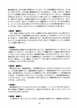 補助金配付をしながら組合が事業をやっていると、そこで利益調整をできるから、みんな
そこで抜くのだと、それは他の都道府県でもよくある話だと、この間、日本でも一番有名
なくらいの林業家に言われてなるほどと、今、それを大北でやってしまうと、今度返還金
が返せなくなるので、そこをどうするかという痛しかゆしという問題があるのですけれど
も、僕はそこを含めて、林務部に検討するようにお願いしているのですけれども、それく
らいのレベルまで、我々としては調べたという認識を持っているので、中女先生が納得し
た、というレベルにはなり得ないのですけれども私たちとしては可能な限り調べつくした
というのは、やれることはやったというのは説明させていただきたいと思います。
く質問者 ●●氏＞
では、部長にお尋ねしますが、そういう解明ができない部分はまだたくさん残されてい
ると思うのですが、全部が解明できなければ、私は県としては今後のコンプライアンスも
ないと思うし、今後の対策も、原因も分からず、何に使われたかもわからないまま済ませ
るということは許されないことだと思うのですが、県として今後取ろうとしている対策に
ついてお聞かせ願いたい。
く県職員＞
改革推進員会の皆様からもお答えがあったように、検証委員会において、我女もしっか
り検証していただいて、それに基づいて、県としても職員に対しては厳正な処分が行われ
ているというふうに考えております。現在裁判も続いておりますけれども、もし、新しい
事実が出てきたとすれば、県という組織全体としてまた考えていくべき必要があると思い
ますが、現在は、しっかり検証していただいて、それに基づいて処分をさせていただいて
いる状況というふうに考えております．
く質問者 ●●氏＞
現状は分かるが、検証委員会も、まだ解明できないことがたくさんあるということです
よ、これは県の問題ですよ。検証委員会に丸投げして、検証委員会がこういったからそれ
以外、県は責任がないとそんなことでは絶対ないです。県が本来解明して、県が責任を負
う中味で、その助言をいただいてやっていると思ってもらわないと、後は検証委員会がし
っかりやったから、もう、それ以外は一切やりませんという態度が許されないと私は思う
のですが、いかがですか。
く県職員＞
検証委員会にやっていただいたのでもうこれで終わり、ということではございません。
様女な場面でご指摘をいただきながら、必要なものがあれば、県としてもしっかりしてい
かなければと考えております。
く質問者 ●●氏＞
この事件がすっきりしないというのは、お金の絡んだ事件なのに、最終的にお金がどう
 