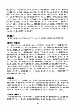 なったのかというのが分からないことなのです。検証委員会も、書類もないし、検察のよ
うに権限がないから調べられなかったと言っているわけですよね。その中で、県の態度を
明確にした方がいいと思う。知事が、泥棒が盗んだ金をどう使ったかなど、警察も調べな
い、と県会で答弁していると記事で見たのですけれども、警察は、泥棒した金をどう使っ
たかまで究明しますよ。それは、なぜ泥棒したかという動機を解明するために調査をする
わけです。県も同じことですよ。県が公金を支出したのに、不正に使われて、最後がどう
いうふうに終わったのかわからないと、開き直るのはおかしいと思う。林務部長は、県は
99％金がどういうふうになったか究明しないといけないのではないでしょうかと知事に助
言をしていただきたいと思います。そうでないといつまでたってももやもやしていますよ
ということを申し上げたいと思います。
く県職員＞
貴重なご意見をいただきましたので、しっかりと知事にも伝えさせいただきます。
＜質問者 ●●氏＞
今、部長さんからしっかり検証するといいう話があったのですが、それは事実ですか，
にんにちは県議会です」(11 月 6 日発行）の中で、大北森林組合の補助金不適正問題に
ついて、県議さんから二つ質問が出ているのですが、その中のーつが、新聞にも一部出て
いたと思うのですが、予算要求の中に、98 万 I千円計上されていると、これは森林組合の
経営改善のための支援資金だと。そのために補助金が出ている。その中に大北森林組合の
分も含まれているということなのです。今、部長さんがしっかり検証するとおっしゃった
けれど、これは林務部としての予算請求ではないですか。これは、森林組合の経営状態が
すごく悪いから、その改善のために使う支援資金として予算を立てているのだと、その中
に全然金が戻っていない大北森林組合へも同じような支援策として金を配付するのだと。
これは今部長さんが言っていることと逆じゃないですか。これは県民として納得できない
ですよ。泥棒に追い銭とはこのことだ。なんで改善できないのだ。どろぼうに金を渡して、
銭は戻っていない。経営改善をして、その金で、金を返してもらうという魂胆ではないで
すか。御答弁をお願いします。
く県職員＞
ご意見いただいている詳細について承知していない部分も多々ありますが、今回の補正、
予算に措置した経営改善につきましては、大北森林組合は含みますけれども、県全体の森
林組合の経営改善を図っていくということで専門家の皆様にご協力いただきながら、しっ
かりと経営改善、まあ、県全体の県森林組合連合会を中心に、森林組合の経営改善を進め
ていくという事業でございます。大北森林組合に限ったという話ではございません。
く質問者 ●●氏＞
大北森林組合に対してだけではない。県全体の森林組合の経営改善の中に大北森林組合
も含まれていということだ。他の森林組合はね、返金している。大北は全然返してないっ
 