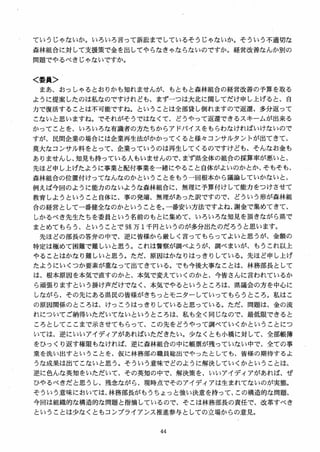 ていうじゃないか。いろいろ言って訴訟までしているそうじゃないか。そういう不適切な
森林組合に対して支援策で金を出してやらなきゃならないのですか。経営改善なんか別の
問題でやるべきじゃないですか。
く委員＞
まあ、おっしやるとおりかも知れませんが、もともと森林組合の経営改善の予算を取る
ように提案したのは私なのですけれども、まずーつは大北に関してだけ申し上げると、自
力で復活することは不可能ですね。ということは全部貸し倒れますので返還、多分返って
こないと思いますね。でそれがそうではなくて、どうやって返還できるスキームが出来る
かってことを、いろいろな有識者の方たちからアドバイスをもらわなければいけないので
すが、民間企業の場合には企業再生法がかかってくると様女コンサルタントが出てきて、
莫大なコンサル料をとって、企業っていうのは再生してくるのですけども、そんなお金も
ありませんし、知見も持っている人もいませんので、まず県全体の組合の採算率が悪いと、
先ほど申し上げたように事業と配付事業を一緒にやること自体がよいのかとか、そもそも、
森林組合の位置付けってなんなのかということをもう 一回根本から議論していかないと、
例えば今回のように能力のないような森林組合に、無理に予算付けして能力をつけさせて
教育しようということ自体に、事の発端、無理があった訳ですので、どういう形が森林組
合の経営として一番健全なのかということを。一番安い方法ですよね、謝金で集めてきて、
しかるべき先生たちを委員という名前のもとに集めて、いろいろな知見を頂きながら県で
まとめてもらう、ということで 98 万 1千円というのが多分出たのだろうと思います。
先ほどの部長の答弁の中で、逆に皆様から厳しく言ってもらってよいと思うが、金額の
特定は極めて困難で難しいと思う。これは警察が調べようが、調べまいが、もうこれ以上
やることはかなり難しいと思う。ただ、原因はかなりはっきりしている。先ほど申し上げ
たようにいくつか要素が重なって出てきている。でも今後大事なことは、林務部長として
は、根本原因を本気で直すのかと， 本気で変えていくのかと、今皆さんに言われているか
ら頑張りますという掛け声だけでなく、本気でやるというところは、県議会の方を中，しに
しながら、その先にある県民の皆様がきちっとモニターしていってもらうところ。私はこ
の原因関係のところは、けっこうはっきりしていると思っている。ただ、問題は、金の流
れについてご納得いただいてないというところは、私も全く同じなので、最低限できると
ころとしてここまで示させてもらって、この先をどうやって調べていくかということにつ
いては、逆にいいアイディアがあればいただきたい。少なくとも小橋に対して、全部帳簿
をひっくり返す権限もなければ、逆に森林組合の中に帳票が残っていない中で、全ての事
業を洗い出すということを、仮に林務部の職員総出でやったとしても、皆様の期待するよ
うな成果は出てこないと思う。そういう意味でどのように解決していくかということは、
逆に色んな英知をいただいて、その英知の中で、解決策を、いいアイディアがあれば、ぜ
ひやるべきだと思うし、残念ながら、現時点でそのアイディアは生まれてないのが実態。
そういう意味においては、林務部長がもうちょっと強い決意を持って、この構造的な問題、
今回は組織的な構造的な問題と指摘しているので、そこは林務部長の責任で、改革すべき
ということは少なくともコンプライアンス推進参与としての立場からの意見。
 